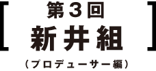 第3回 新井組 (プロデューサー編)