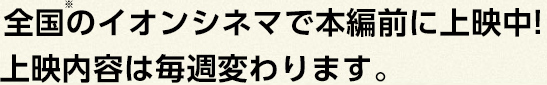 全国のイオンシネマで本編前に上映中!<br />上映内容は毎週変わります。