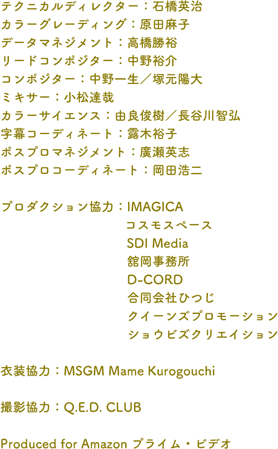 テクニカルディレクター：石橋英治 カラーグレーディング：原田麻子データマネジメント：高橋勝裕リードコンポジター：中野裕介コンポジター：中野一生／塚元陽大ミキサー：小松達哉カラーサイエンス：由良俊樹／長谷川智弘字幕コーディネート：露木裕子ポスプロマネジメント：廣瀬英志ポスプロコーディネート：岡田浩二プロダクション協力：IMAGICA　コスモスペース　SDI Media　舘岡事務所　D-CORD　合同会社ひつじ　クイーンズプロモーション　ショウビズクリエイション衣装協力：MSGM Mame Kurogouchi撮影協力：Q.E.D. CLUBProduced for Amazon プライム・ビデオ