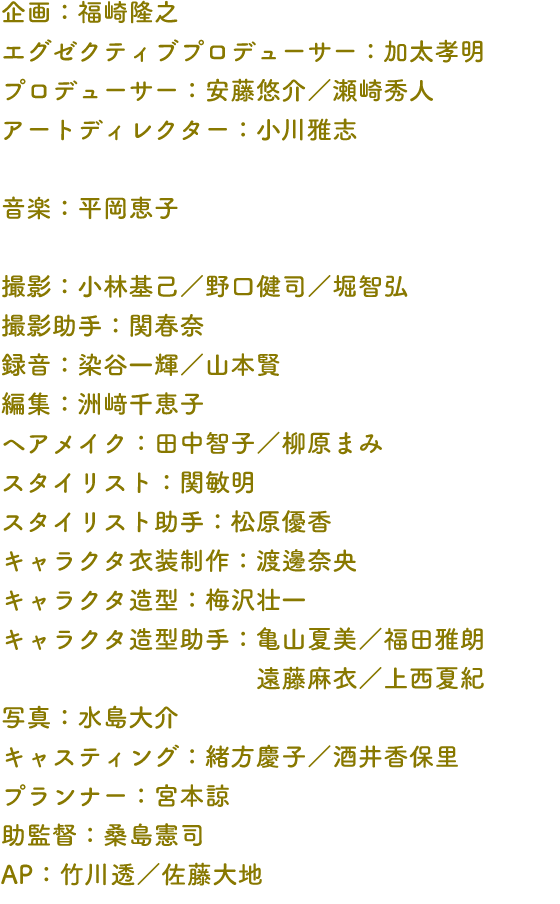 企画：福崎隆之 エグゼクティブプロデューサー：加太孝明 プロデューサー：安藤悠介／瀬崎秀人 アートディレクター：小川雅志 音楽：平岡恵子 撮影：小林基己／野口健司／堀智弘 撮影助手：関春奈 録音：染谷一輝／山本賢 編集：洲﨑千恵子   ヘアメイク：田中智子／柳原まみ スタイリスト：関敏明 スタイリスト助手：松原優香 キャラクタ衣装制作：渡邊奈央 キャラクタ造型：梅沢壮一 キャラクタ造型助手：亀山夏美／福田雅朗 遠藤麻衣／上西夏紀 写真：水島大介 キャスティング：緒方慶子／酒井香保里 プランナー：宮本諒 助監督：桑島憲司 AP：竹川透／佐藤大地