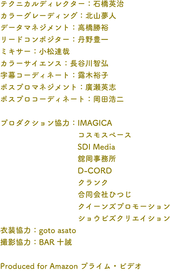 テクニカルディレクター：石橋英治 カラーグレーディング：北山夢人 データマネジメント：高橋勝裕 リードコンポジター：丹野豊一 ミキサー：小松達哉 カラーサイエンス：長谷川智弘 字幕コーディネート：露木裕子 ポスプロマネジメント：廣瀬英志 ポスプロコーディネート：岡田浩 プロダクション協力：IMAGICA コスモスペース SDI Media 舘岡事務所 D-CORD クランク 合同会社ひつじ クイーンズプロモーション ショウビズクリエイション 衣装協力：goto asato 撮影協力：BAR十 Produced for Amazon プライム・ビデオ
