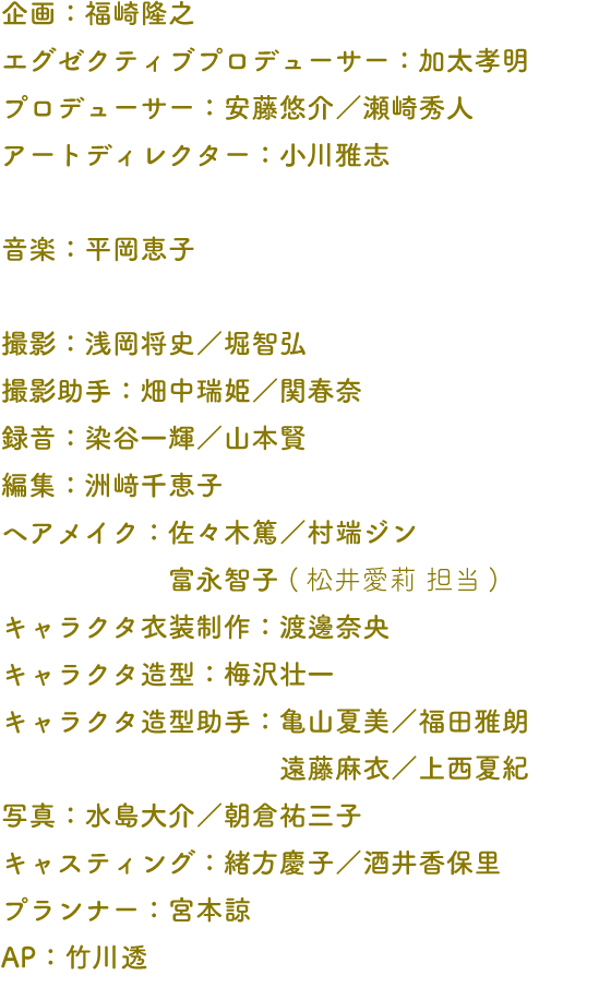 企画：福崎隆之 エグゼクティブプロデューサー：加太孝明 プロデューサー：安藤悠介／瀬崎秀人 アートディレクター：小川雅志 音楽：平岡恵子 撮影：浅岡将史／堀智弘 撮影助手：畑中瑞姫／関春奈 録音：染谷一輝／山本賢 編集：洲﨑千恵子 ヘアメイク：佐々木篤／村端ジン 富永智子 (松井愛莉 担当) キャラクタ衣装制作：渡邊奈央 キャラクタ造型：梅沢壮一 キャラクタ造型助手：亀山夏美／福田雅朗 遠藤麻衣／上西夏紀 写真：水島大介／朝倉祐三子 キャスティング：緒方慶子／酒井香保里 プランナー：宮本諒 AP：竹川透