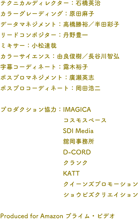 テクニカルディレクター：石橋英治 カラーグレーディング：原田麻子 データマネジメント：高橋勝裕／半田彩子 リードコンポジター：丹野豊一 ミキサー：小松達哉 カラーサイエンス：由良俊樹／長谷川智弘 字幕コーディネート：露木裕子 ポスプロマネジメント：廣瀬英志 ポスプロコーディネート：岡田浩二 プロダクション協力：IMAGICA コスモスペース SDI Media 舘岡事務所 D-CORD クランク KATT クイーンズプロモーション ショウビズクリエイション Produced for Amazon プライム・ビデオ