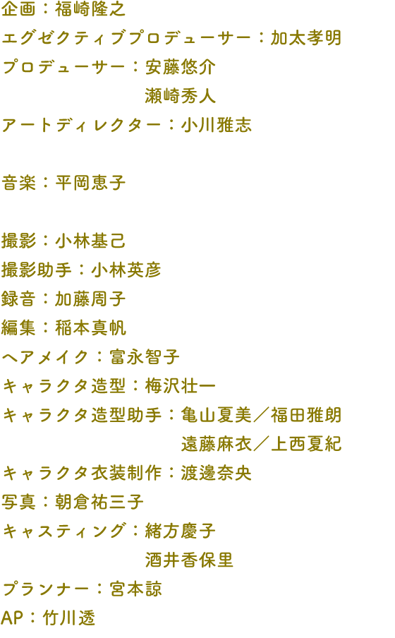 企画：福崎隆之 エグゼクティブプロデューサー：加太孝明 プロデューサー：安藤悠介 瀬崎秀人 アートディレクター：小川雅志 音楽：平岡恵子 撮影：小林基己 撮影助手：小林英彦 録音：加藤周子 編集：稲本真帆 ヘアメイク：富永智子 キャラクタ造型：梅沢壮一 キャラクタ造型助手：亀山夏美／福田雅朗 遠藤麻衣／上西夏紀 キャラクタ衣装制作：渡邊奈央 写真：朝倉祐三子 キャスティング：緒方慶子 酒井香保里 プランナー：宮本諒 AP：竹川透