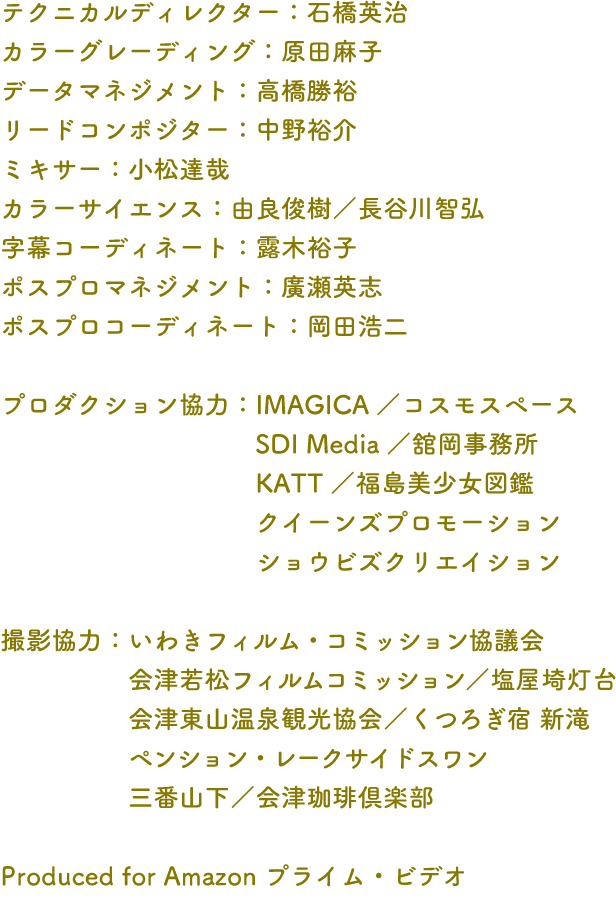 テクニカルディレクター：石橋英治 カラーグレーディング：原田麻子 データマネジメント：高橋勝裕 リードコンポジター：中野裕介 ミキサー：小松達哉 カラーサイエンス：由良俊樹／長谷川智弘 字幕コーディネート：露木裕子 ポスプロマネジメント：廣瀬英志 ポスプロコーディネート：岡田浩二 プロダクション協力：IMAGICA／コスモスペース SDI Media／舘岡事務所 KATT／福島美少女図鑑 クイーンズプロモーション ショウビズクリエイション 撮影協力：いわきフィルム・コミッション協議会 会津若松フィルムコミッション／塩屋埼灯台 会津東山温泉観光協会／くつろぎ宿 新滝 ペンション・レークサイドスワン 三番山下／会津珈琲倶楽部 Produced for Amazon プライム・ビデオ