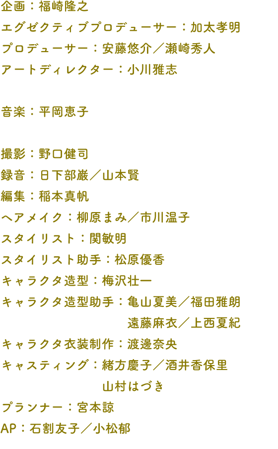企画：福崎隆之 エグゼクティブプロデューサー：加太孝明 プロデューサー：安藤悠介／瀬崎秀人 アートディレクター：小川雅志 音楽：平岡恵子 撮影：野口健司 録音：日下部巌／山本賢 編集：稲本真帆 ヘアメイク：柳原まみ／市川温子 スタイリスト：関敏明 スタイリスト助手：松原優香 キャラクタ造型：梅沢壮一 キャラクタ造型助手：亀山夏美／福田雅朗 遠藤麻衣／上西夏紀 キャラクタ衣装制作：渡邊奈央 キャスティング：緒方慶子／酒井香保里 山村はづき プランナー：宮本諒 AP：石割友子／小松郁