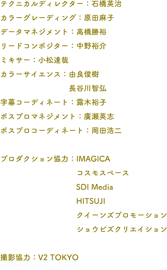 テクニカルディレクター：石橋英治 カラーグレーディング：原田麻子 データマネジメント：高橋勝裕 リードコンポジター：中野裕介 ミキサー：小松達哉 カラーサイエンス：由良俊樹 長谷川智弘 字幕コーディネート：露木裕子 ポスプロマネジメント：廣瀬英志 ポスプロコーディネート：岡田浩二 プロダクション協力：IMAGICA コスモスペース SDI Media HITSUJI クイーンズプロモーション ショウビズクリエイション 撮影協力：V2 TOKYO