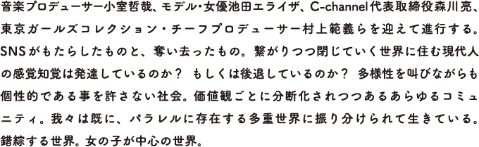 音楽プロデューサー小室哲哉、モデル・女優池田エライザ、C-channel代表取締役森川亮、東京ガールズコレクション・チーフプロデューサー村上範義らを迎えて進行する。 SNSがもたらしたものと、奪い去ったもの。繋がりつつ閉じていく世界に住む現代人の感覚知覚は発達しているのか？  もしくは後退しているのか？  多様性を叫びながらも個性的である事を許さない社会。 価値観ごとに分断化されつつあるあらゆるコミュニティ。 我々は既に、パラレルに存在する多重世界に振り分けられて生きている。 錯綜する世界。 女の子が中心の世界。