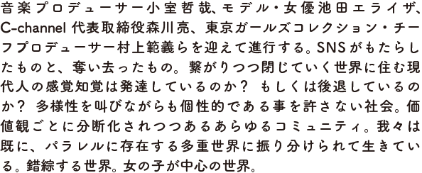 音楽プロデューサー小室哲哉、モデル・女優池田エライザ、C-channel代表取締役森川亮、東京ガールズコレクション・チーフプロデューサー村上範義らを迎えて進行する。 SNSがもたらしたものと、奪い去ったもの。繋がりつつ閉じていく世界に住む現代人の感覚知覚は発達しているのか？  もしくは後退しているのか？  多様性を叫びながらも個性的である事を許さない社会。 価値観ごとに分断化されつつあるあらゆるコミュニティ。 我々は既に、パラレルに存在する多重世界に振り分けられて生きている。 錯綜する世界。 女の子が中心の世界。