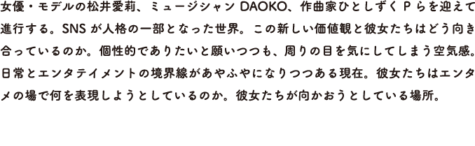 女優・モデルの松井愛莉、ミュージシャンDAOKO、作曲家ひとしずくP らを迎えて進行する。SNS が人格の一部となった世界。この新しい価値観と彼女たちはどう向き合っているのか。個性的でありたいと願いつつも、周りの目を気にしてしまう空気感。日常とエンタテイメントの境界線があやふやになりつつある現在。彼女たちはエンタメの場で何を表現しようとしているのか。彼女たちが向かおうとしている場所。