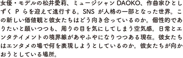 女優・モデルの松井愛莉、ミュージシャンDAOKO、作曲家ひとしずくP らを迎えて進行する。SNS が人格の一部となった世界。この新しい価値観と彼女たちはどう向き合っているのか。個性的でありたいと願いつつも、周りの目を気にしてしまう空気感。日常とエンタテイメントの境界線があやふやになりつつある現在。彼女たちはエンタメの場で何を表現しようとしているのか。彼女たちが向かおうとしている場所。
