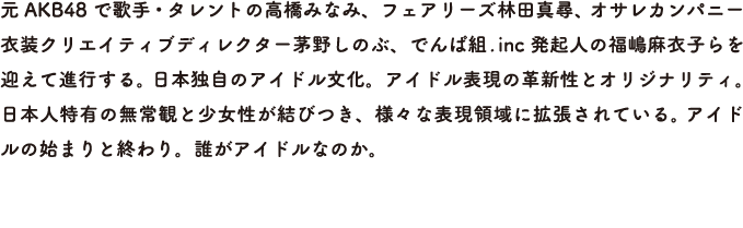 元AKB48 で歌手・タレントの高橋みなみ、フェアリーズ林田真尋、 オサレカンパニー衣装クリエイティブディレクター茅野しのぶ、でんぱ組.inc 発起人の福嶋麻衣子らを迎えて進行する。 日本独自のアイドル文化。アイドル表現の革新性とオリジナリティ。 日本人特有の無常観と少女性が結びつき、様々な表現領域に拡張されている。 アイドルの始まりと終わり。誰がアイドルなのか。