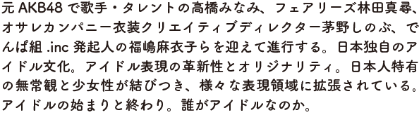 元AKB48 で歌手・タレントの高橋みなみ、フェアリーズ林田真尋、 オサレカンパニー衣装クリエイティブディレクター茅野しのぶ、でんぱ組.inc 発起人の福嶋麻衣子らを迎えて進行する。 日本独自のアイドル文化。アイドル表現の革新性とオリジナリティ。 日本人特有の無常観と少女性が結びつき、様々な表現領域に拡張されている。 アイドルの始まりと終わり。誰がアイドルなのか。