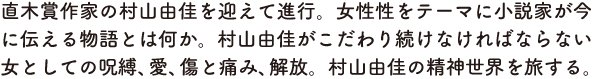直木賞作家の村山由佳を迎えて進行。女性性をテーマに小説家が今に伝える物語とは何か。村山由佳がこだわり続けなければならない女としての呪縛、愛、傷と痛み、解放。村山由佳の精神世界を旅する。