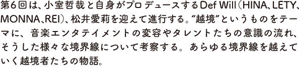 第6回は、小室哲哉と自身がプロデュースするDef Will（HINA、LETY、MONNA、REI）、松井愛莉を迎えて進行する。“越境”というものをテーマに、音楽エンタテイメントの変容やタレントたちの意識の流れ、そうした様々な境界線について考察する。あらゆる境界線を越えていく越境者たちの物語。