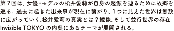 第７回は、女優・モデルの松井愛莉が自身の起源を辿るために故郷を巡る。過去に起きた出来事が現在に繋がり、１つに見えた世界は無数に広がっていく。松井愛莉の真実とは？　鏡像、そして並行世界の存在。Invisible TOKYOの内奥にあるテーマが展開される。