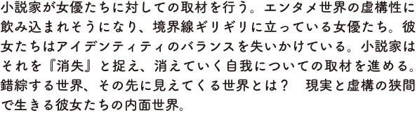 小説家が女優たちに対しての取材を行う。エンタメ世界の虚構性に飲み込まれそうになり、境界線ギリギリに立っている女優たち。彼女たちはアイデンティティのバランスを失いかけている。小説家はそれを『消失』と捉え、消えていく自我についての取材を進める。錯綜する世界、その先に見えてくる世界とは？　現実と虚構の狭間で生きる彼女たちの内面世界。