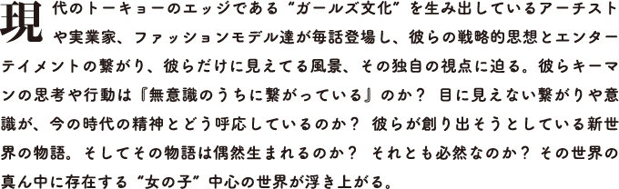現代のトーキョーのエッジである“ガールズ文化”を生み出しているアーチストや実業家、ファッションモデル達が毎話登場し、彼らの戦略的思想とエンターテイメントの繋がり、彼らだけに見えてる風景、その独自の視点に迫る。彼らキーマンの思考や行動は『無意識のうちに繋がっている』のか？  目に見えない繋がりや意識が、今の時代の精神とどう呼応しているのか？  彼らが創り出そうとしている新世界の物語。そしてその物語は偶然生まれるのか？  それとも必然なのか？ その世界の真ん中に存在する“女の子”中心の世界が浮き上がる。