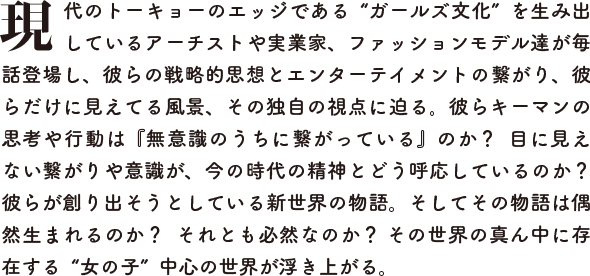 現代のトーキョーのエッジである“ガールズ文化”を生み出しているアーチストや実業家、ファッションモデル達が毎話登場し、彼らの戦略的思想とエンターテイメントの繋がり、彼らだけに見えてる風景、その独自の視点に迫る。彼らキーマンの思考や行動は『無意識のうちに繋がっている』のか？  目に見えない繋がりや意識が、今の時代の精神とどう呼応しているのか？  彼らが創り出そうとしている新世界の物語。そしてその物語は偶然生まれるのか？  それとも必然なのか？ その世界の真ん中に存在する“女の子”中心の世界が浮き上がる。