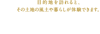 目的地を訪れると、その土地の風土や暮らしが体験できます。