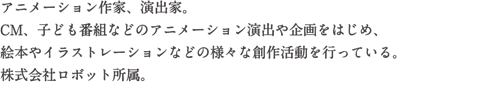 アニメーション作家、演出家。CM、子供番組などのアニメーション演出や企画をはじめ、絵本やイラストレーションなどの様々な創作活動を行っている。株式会社ロボット所属。